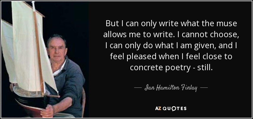 But I can only write what the muse allows me to write. I cannot choose, I can only do what I am given, and I feel pleased when I feel close to concrete poetry - still. - Ian Hamilton Finlay