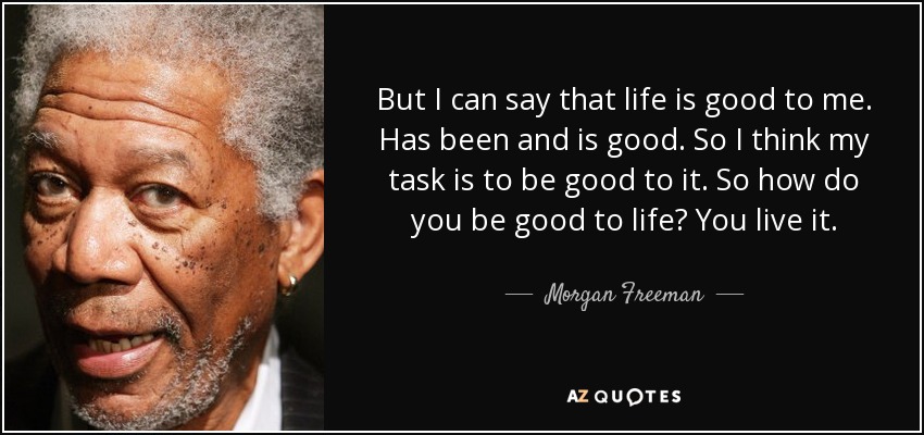 But I can say that life is good to me. Has been and is good. So I think my task is to be good to it. So how do you be good to life? You live it. - Morgan Freeman