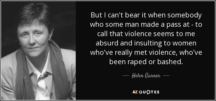 But I can't bear it when somebody who some man made a pass at - to call that violence seems to me absurd and insulting to women who've really met violence, who've been raped or bashed. - Helen Garner