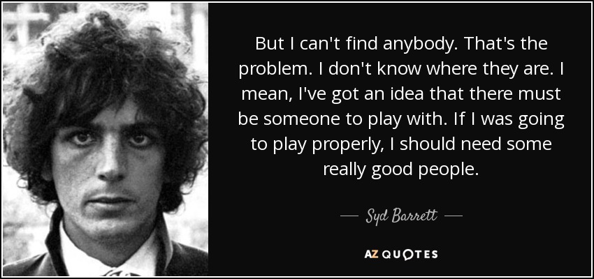But I can't find anybody. That's the problem. I don't know where they are. I mean, I've got an idea that there must be someone to play with. If I was going to play properly, I should need some really good people. - Syd Barrett