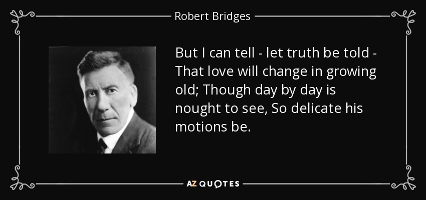 But I can tell - let truth be told - That love will change in growing old; Though day by day is nought to see, So delicate his motions be. - Robert Bridges