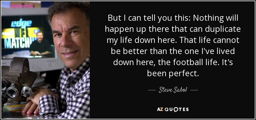 But I can tell you this: Nothing will happen up there that can duplicate my life down here. That life cannot be better than the one I've lived down here, the football life. It's been perfect. - Steve Sabol