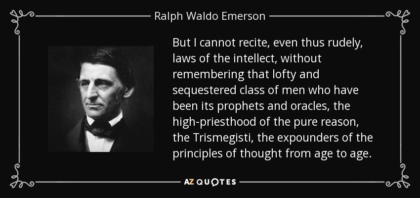 But I cannot recite, even thus rudely, laws of the intellect, without remembering that lofty and sequestered class of men who have been its prophets and oracles, the high-priesthood of the pure reason, the Trismegisti, the expounders of the principles of thought from age to age. - Ralph Waldo Emerson