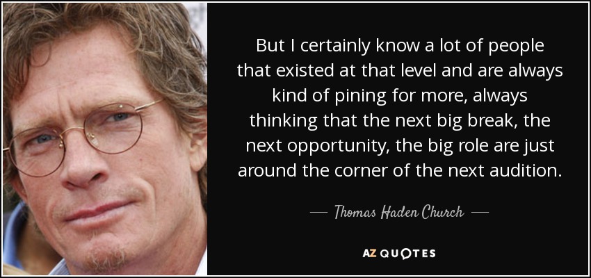 But I certainly know a lot of people that existed at that level and are always kind of pining for more, always thinking that the next big break, the next opportunity, the big role are just around the corner of the next audition. - Thomas Haden Church