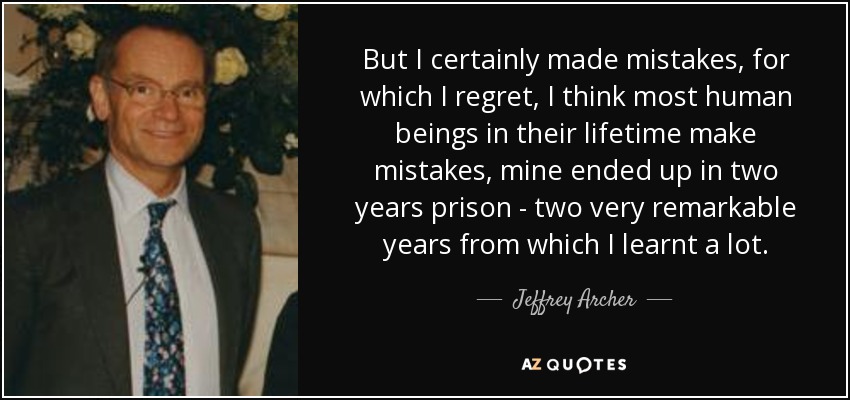 But I certainly made mistakes, for which I regret, I think most human beings in their lifetime make mistakes, mine ended up in two years prison - two very remarkable years from which I learnt a lot. - Jeffrey Archer