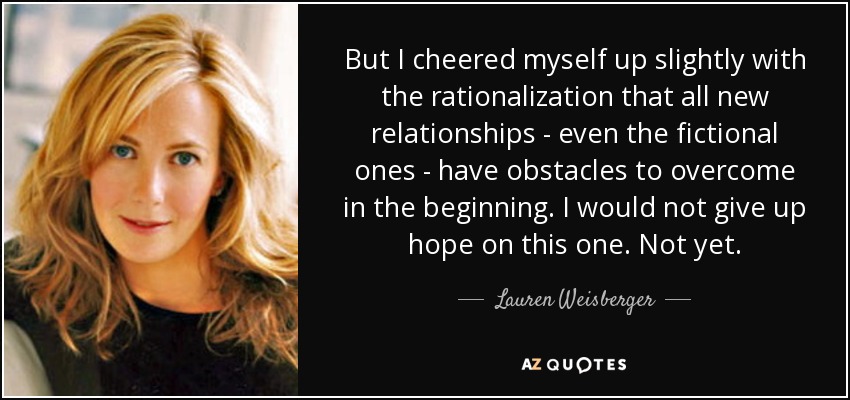 But I cheered myself up slightly with the rationalization that all new relationships - even the fictional ones - have obstacles to overcome in the beginning. I would not give up hope on this one. Not yet. - Lauren Weisberger