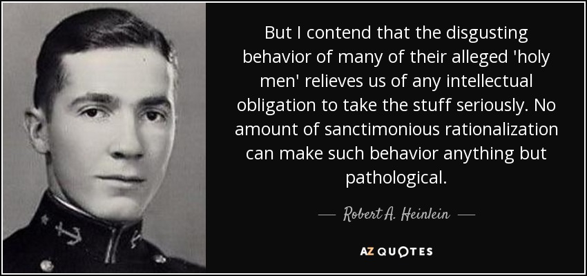 But I contend that the disgusting behavior of many of their alleged 'holy men' relieves us of any intellectual obligation to take the stuff seriously. No amount of sanctimonious rationalization can make such behavior anything but pathological. - Robert A. Heinlein