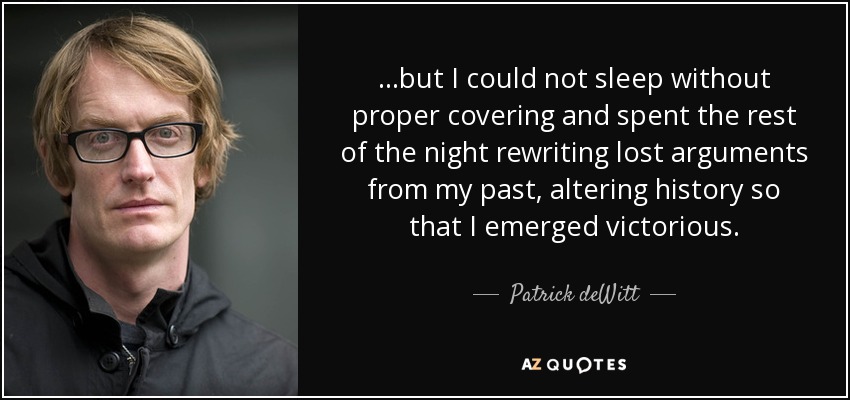 ...but I could not sleep without proper covering and spent the rest of the night rewriting lost arguments from my past, altering history so that I emerged victorious. - Patrick deWitt