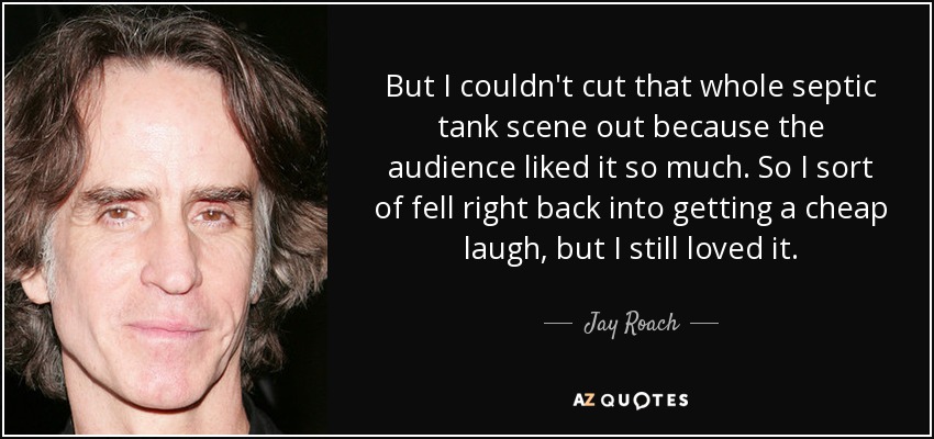 But I couldn't cut that whole septic tank scene out because the audience liked it so much. So I sort of fell right back into getting a cheap laugh, but I still loved it. - Jay Roach