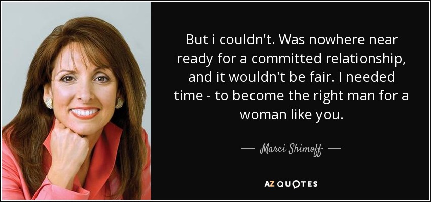 But i couldn't. Was nowhere near ready for a committed relationship, and it wouldn't be fair. I needed time - to become the right man for a woman like you. - Marci Shimoff