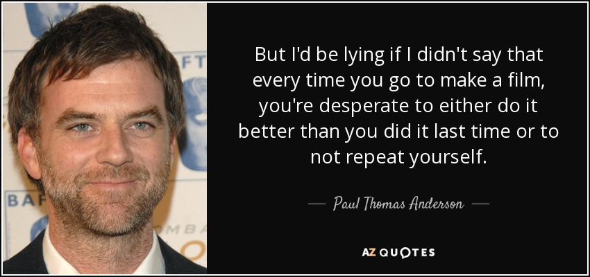 But I'd be lying if I didn't say that every time you go to make a film, you're desperate to either do it better than you did it last time or to not repeat yourself. - Paul Thomas Anderson