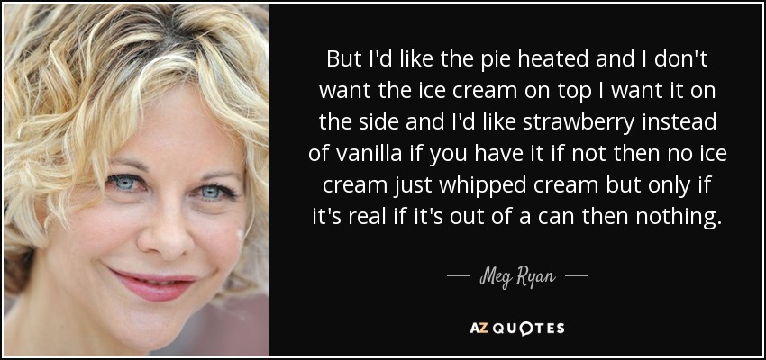 But I'd like the pie heated and I don't want the ice cream on top I want it on the side and I'd like strawberry instead of vanilla if you have it if not then no ice cream just whipped cream but only if it's real if it's out of a can then nothing. - Meg Ryan