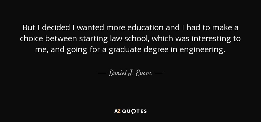 But I decided I wanted more education and I had to make a choice between starting law school, which was interesting to me, and going for a graduate degree in engineering. - Daniel J. Evans