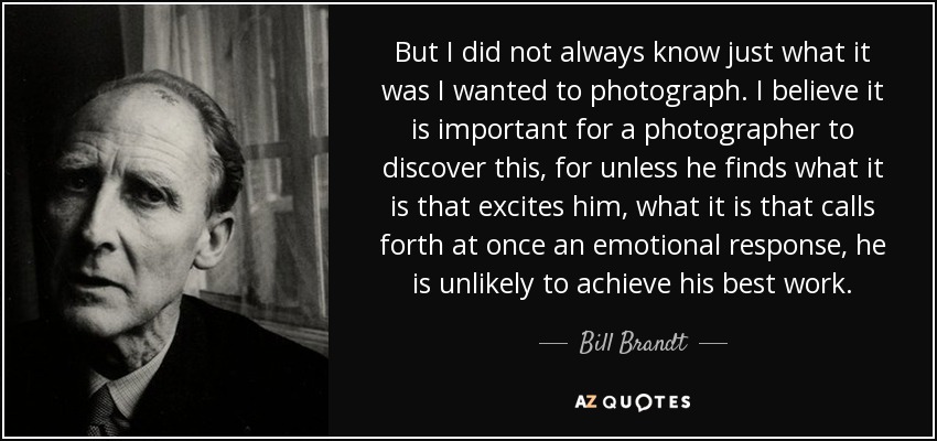 But I did not always know just what it was I wanted to photograph. I believe it is important for a photographer to discover this, for unless he finds what it is that excites him, what it is that calls forth at once an emotional response, he is unlikely to achieve his best work. - Bill Brandt