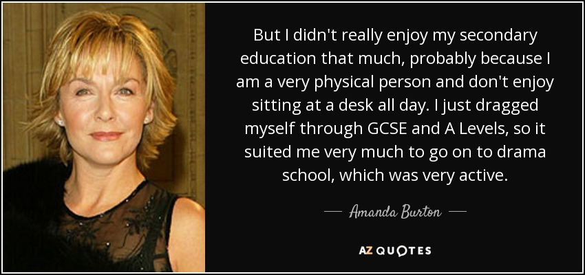 But I didn't really enjoy my secondary education that much, probably because I am a very physical person and don't enjoy sitting at a desk all day. I just dragged myself through GCSE and A Levels, so it suited me very much to go on to drama school, which was very active. - Amanda Burton