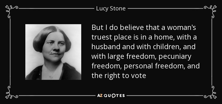 But I do believe that a woman's truest place is in a home, with a husband and with children, and with large freedom, pecuniary freedom, personal freedom, and the right to vote - Lucy Stone