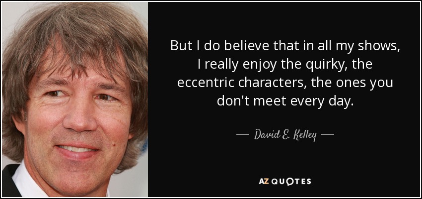 But I do believe that in all my shows, I really enjoy the quirky, the eccentric characters, the ones you don't meet every day. - David E. Kelley