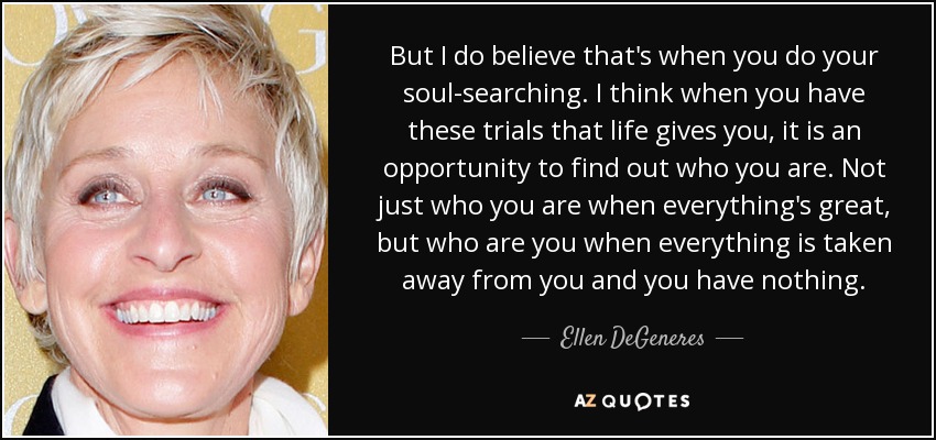 But I do believe that's when you do your soul-searching. I think when you have these trials that life gives you, it is an opportunity to find out who you are. Not just who you are when everything's great, but who are you when everything is taken away from you and you have nothing. - Ellen DeGeneres
