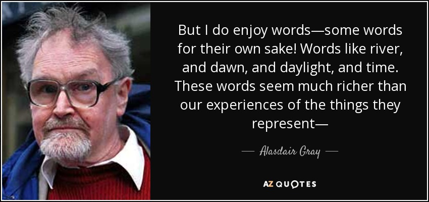 But I do enjoy words—some words for their own sake! Words like river, and dawn, and daylight, and time. These words seem much richer than our experiences of the things they represent— - Alasdair Gray