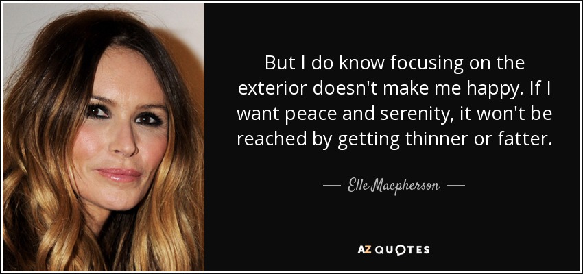 But I do know focusing on the exterior doesn't make me happy. If I want peace and serenity, it won't be reached by getting thinner or fatter. - Elle Macpherson