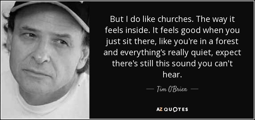 But I do like churches. The way it feels inside. It feels good when you just sit there, like you're in a forest and everything's really quiet, expect there's still this sound you can't hear. - Tim O'Brien