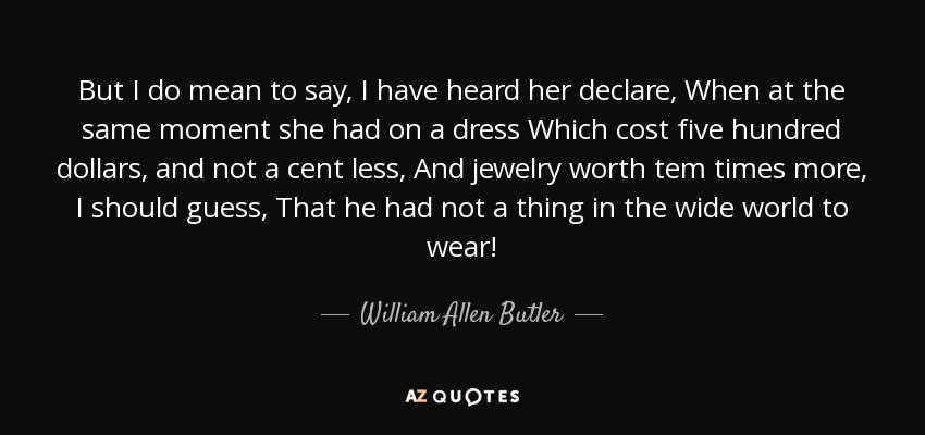 But I do mean to say, I have heard her declare, When at the same moment she had on a dress Which cost five hundred dollars, and not a cent less, And jewelry worth tem times more, I should guess, That he had not a thing in the wide world to wear! - William Allen Butler