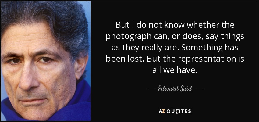 But I do not know whether the photograph can, or does, say things as they really are. Something has been lost. But the representation is all we have. - Edward Said