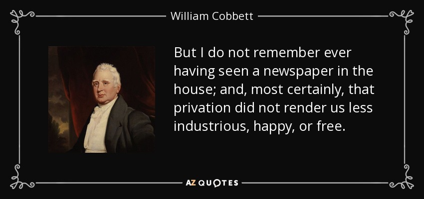 But I do not remember ever having seen a newspaper in the house; and, most certainly, that privation did not render us less industrious, happy, or free. - William Cobbett