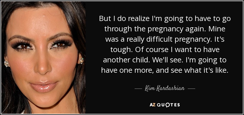 But I do realize I'm going to have to go through the pregnancy again. Mine was a really difficult pregnancy. It's tough. Of course I want to have another child. We'll see. I'm going to have one more, and see what it's like. - Kim Kardashian
