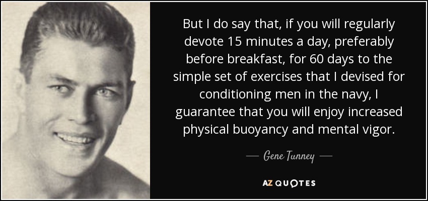 But I do say that, if you will regularly devote 15 minutes a day, preferably before breakfast, for 60 days to the simple set of exercises that I devised for conditioning men in the navy, I guarantee that you will enjoy increased physical buoyancy and mental vigor. - Gene Tunney