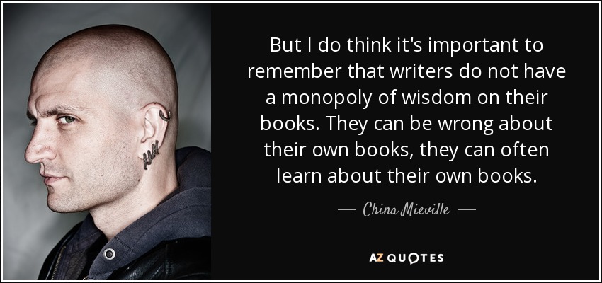 But I do think it's important to remember that writers do not have a monopoly of wisdom on their books. They can be wrong about their own books, they can often learn about their own books. - China Mieville