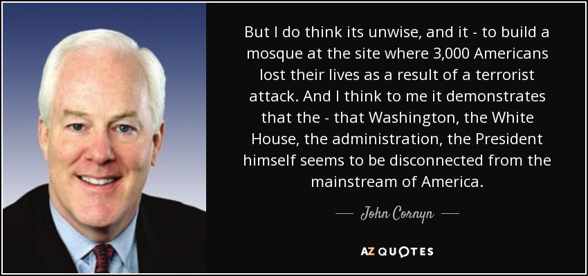 But I do think its unwise, and it - to build a mosque at the site where 3,000 Americans lost their lives as a result of a terrorist attack. And I think to me it demonstrates that the - that Washington, the White House, the administration, the President himself seems to be disconnected from the mainstream of America. - John Cornyn
