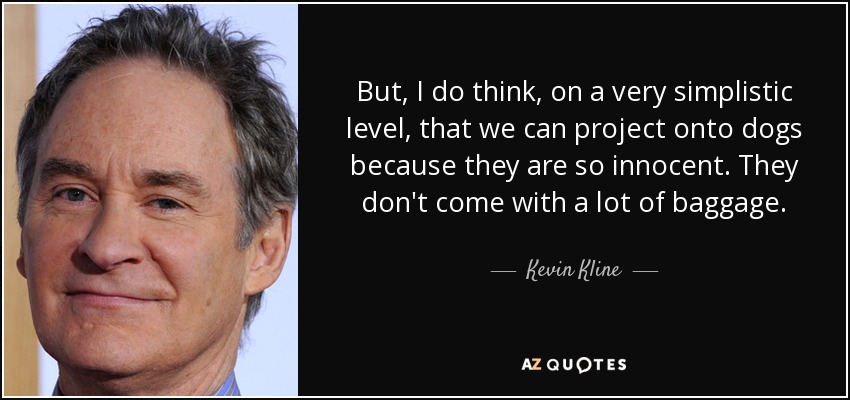 But, I do think, on a very simplistic level, that we can project onto dogs because they are so innocent. They don't come with a lot of baggage. - Kevin Kline