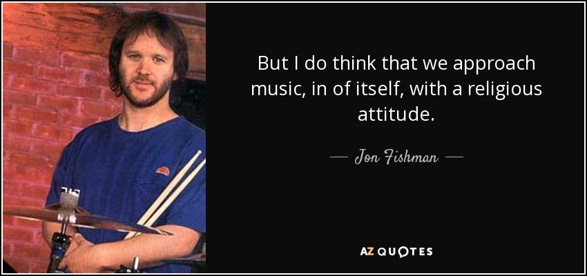 But I do think that we approach music, in of itself, with a religious attitude. - Jon Fishman