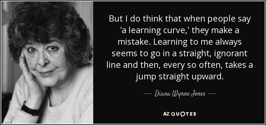 But I do think that when people say 'a learning curve,' they make a mistake. Learning to me always seems to go in a straight, ignorant line and then, every so often, takes a jump straight upward. - Diana Wynne Jones