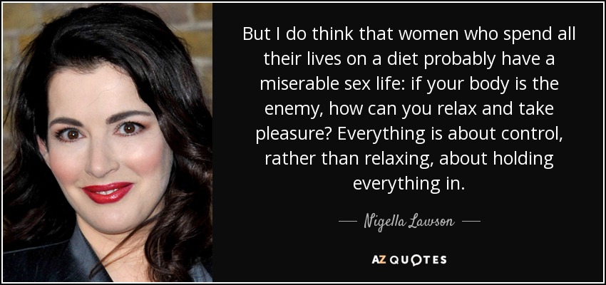 But I do think that women who spend all their lives on a diet probably have a miserable sex life: if your body is the enemy, how can you relax and take pleasure? Everything is about control, rather than relaxing, about holding everything in. - Nigella Lawson