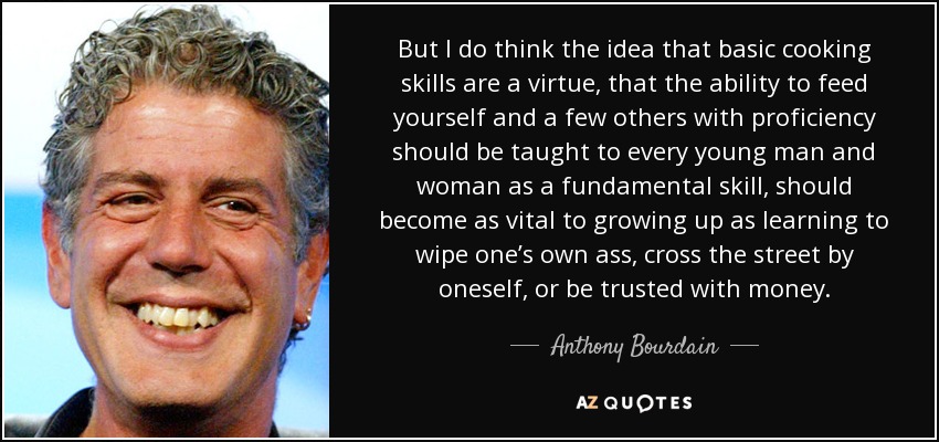 But I do think the idea that basic cooking skills are a virtue, that the ability to feed yourself and a few others with proficiency should be taught to every young man and woman as a fundamental skill, should become as vital to growing up as learning to wipe one’s own ass, cross the street by oneself, or be trusted with money. - Anthony Bourdain