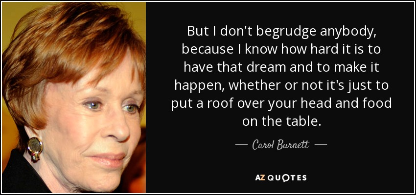 But I don't begrudge anybody, because I know how hard it is to have that dream and to make it happen, whether or not it's just to put a roof over your head and food on the table. - Carol Burnett