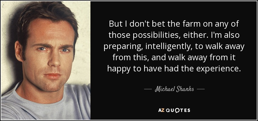 But I don't bet the farm on any of those possibilities, either. I'm also preparing, intelligently, to walk away from this, and walk away from it happy to have had the experience. - Michael Shanks