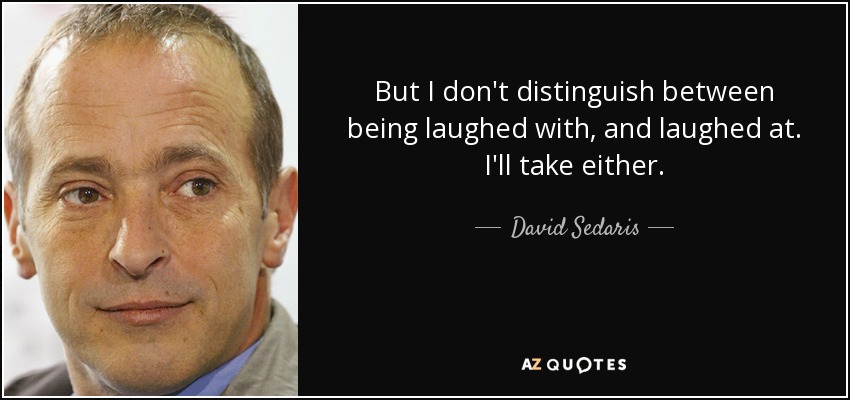 But I don't distinguish between being laughed with, and laughed at. I'll take either. - David Sedaris