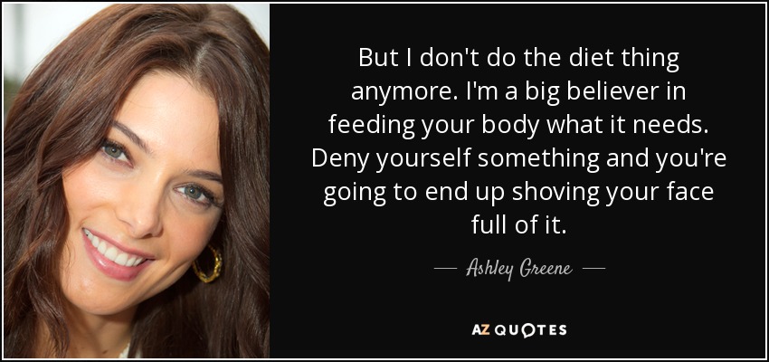But I don't do the diet thing anymore. I'm a big believer in feeding your body what it needs. Deny yourself something and you're going to end up shoving your face full of it. - Ashley Greene