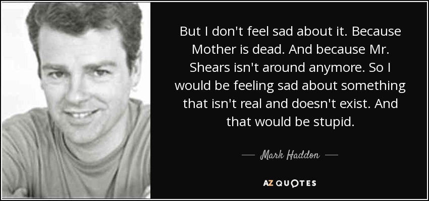 But I don't feel sad about it. Because Mother is dead. And because Mr. Shears isn't around anymore. So I would be feeling sad about something that isn't real and doesn't exist. And that would be stupid. - Mark Haddon