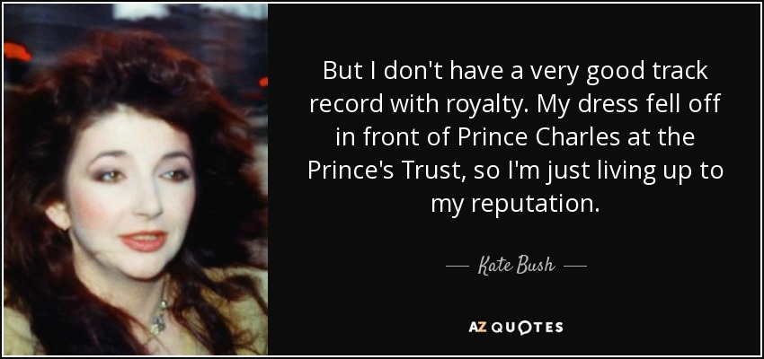 But I don't have a very good track record with royalty. My dress fell off in front of Prince Charles at the Prince's Trust, so I'm just living up to my reputation. - Kate Bush