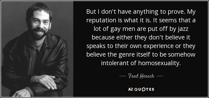 But I don't have anything to prove. My reputation is what it is. It seems that a lot of gay men are put off by jazz because either they don't believe it speaks to their own experience or they believe the genre itself to be somehow intolerant of homosexuality. - Fred Hersch