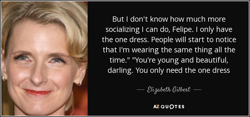 But I don't know how much more socializing I can do, Felipe. I only have the one dress. People will start to notice that I'm wearing the same thing all the time.