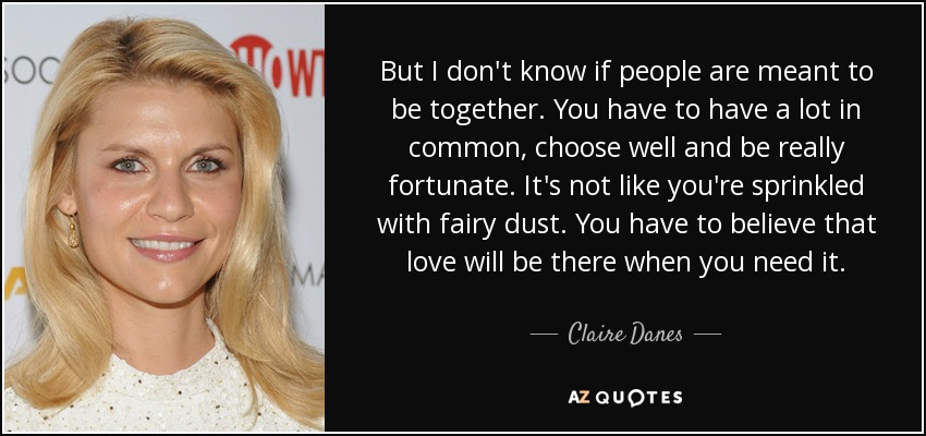 But I don't know if people are meant to be together. You have to have a lot in common, choose well and be really fortunate. It's not like you're sprinkled with fairy dust. You have to believe that love will be there when you need it. - Claire Danes