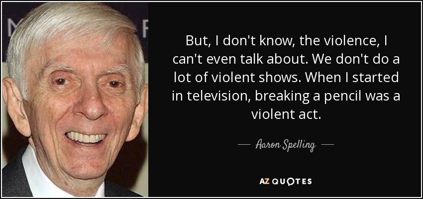 But, I don't know, the violence, I can't even talk about. We don't do a lot of violent shows. When I started in television, breaking a pencil was a violent act. - Aaron Spelling