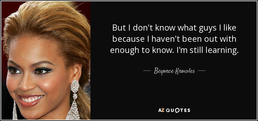 But I don't know what guys I like because I haven't been out with enough to know. I'm still learning. - Beyonce Knowles