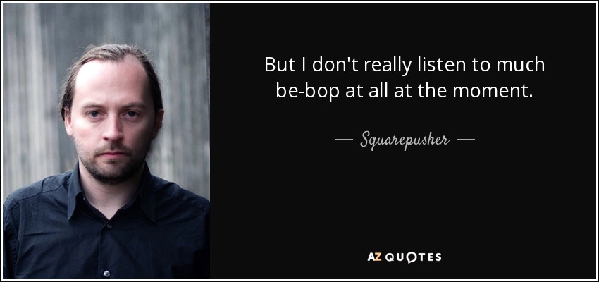 But I don't really listen to much be-bop at all at the moment. - Squarepusher