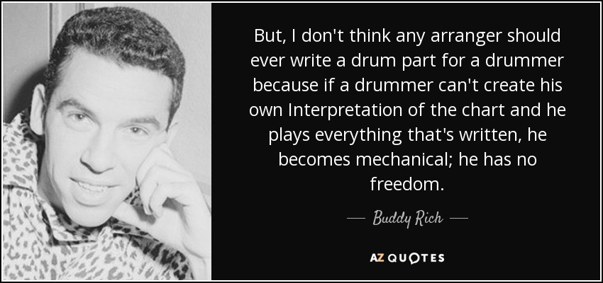 But, I don't think any arranger should ever write a drum part for a drummer because if a drummer can't create his own Interpretation of the chart and he plays everything that's written, he becomes mechanical; he has no freedom. - Buddy Rich